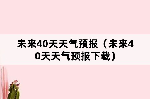 未来40天天气预报（未来40天天气预报下载）