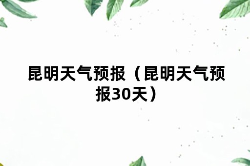 昆明天气预报（昆明天气预报30天）