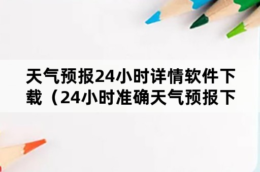 天气预报24小时详情软件下载（24小时准确天气预报下载）