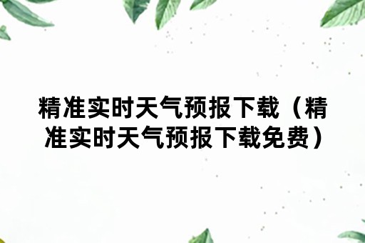 精准实时天气预报下载（精准实时天气预报下载免费）