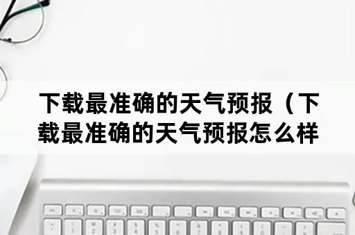 下载最准确的天气预报（下载最准确的天气预报怎么样转到桌面上）