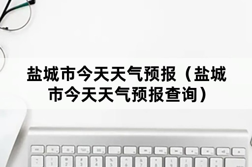 盐城市今天天气预报（盐城市今天天气预报查询）