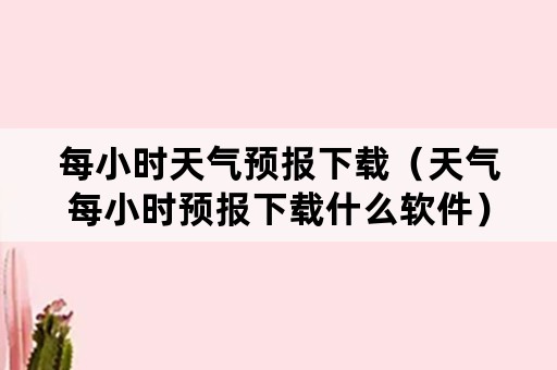 每小时天气预报下载（天气每小时预报下载什么软件）