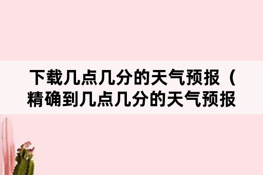 下载几点几分的天气预报（精确到几点几分的天气预报下载）