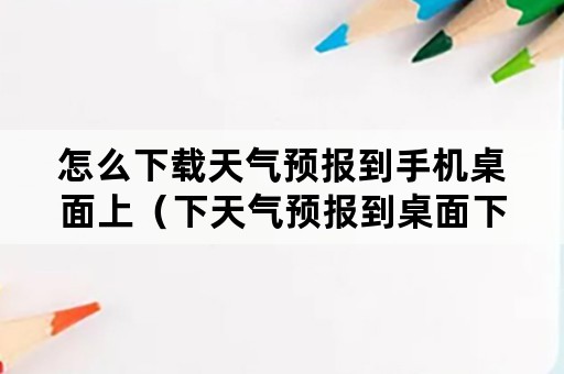 怎么下载天气预报到手机桌面上（下天气预报到桌面下载天气预报到手机）