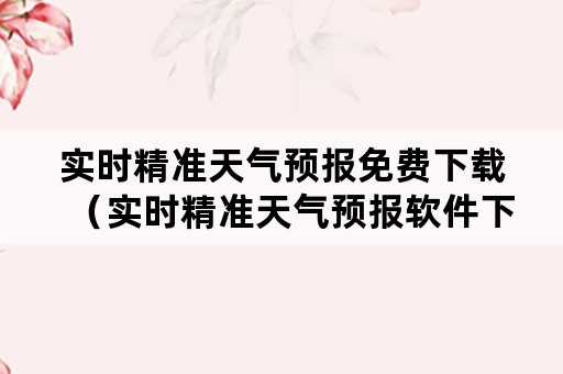 实时精准天气预报免费下载（实时精准天气预报软件下载）