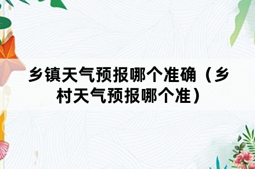 乡镇天气预报哪个准确（乡村天气预报哪个准）