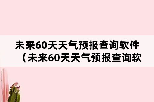 未来60天天气预报查询软件（未来60天天气预报查询软件免费下载）