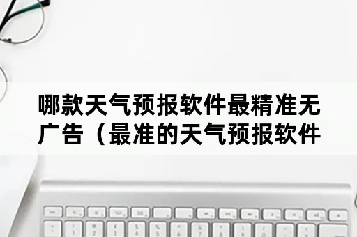 哪款天气预报软件最精准无广告（最准的天气预报软件是哪个无广告）