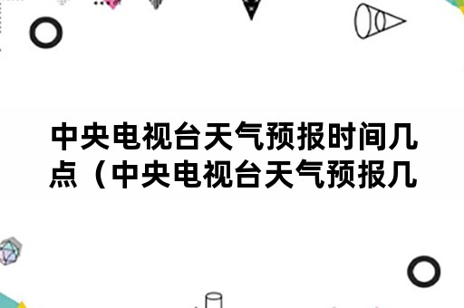 中央电视台天气预报时间几点（中央电视台天气预报几点开始几点结束）