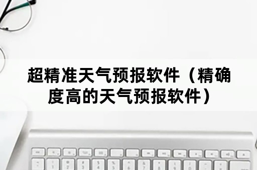 超精准天气预报软件（精确度高的天气预报软件）