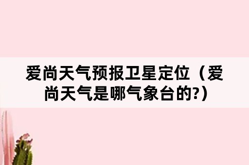 爱尚天气预报卫星定位（爱尚天气是哪气象台的?）