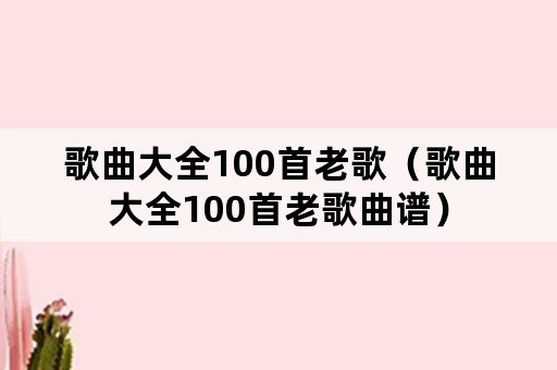 歌曲大全100首老歌（歌曲大全100首老歌曲谱）