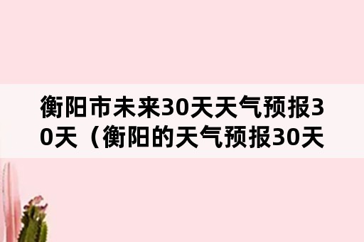 衡阳市未来30天天气预报30天（衡阳的天气预报30天）