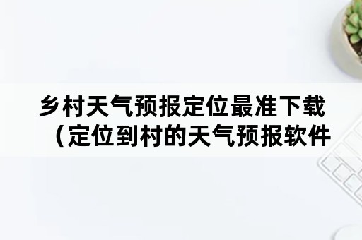 乡村天气预报定位最准下载（定位到村的天气预报软件下载）