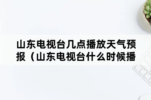 山东电视台几点播放天气预报（山东电视台什么时候播天气预报）