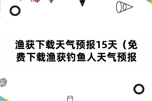 渔获下载天气预报15天（免费下载渔获钓鱼人天气预报）