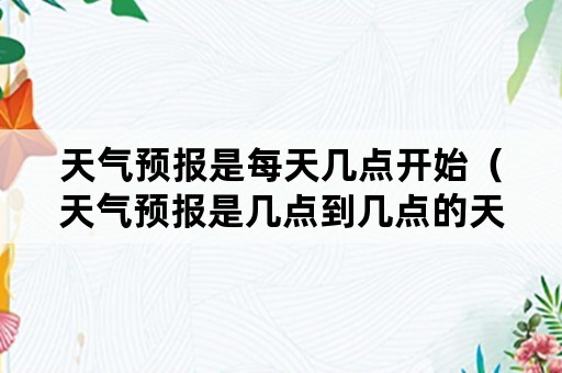 天气预报是每天几点开始（天气预报是几点到几点的天气）