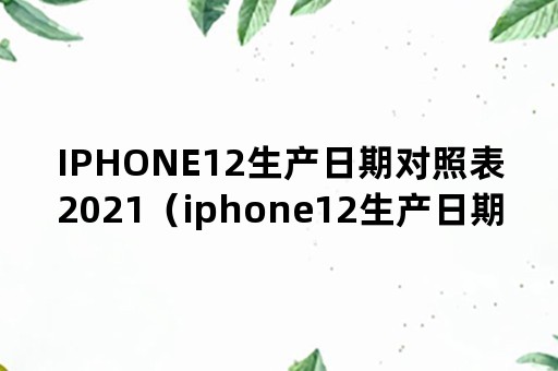 IPHONE12生产日期对照表2021（iphone12生产日期对照表2022）