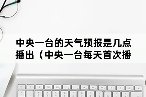 中央一台的天气预报是几点播出（中央一台每天首次播出天气预报是什么时候）