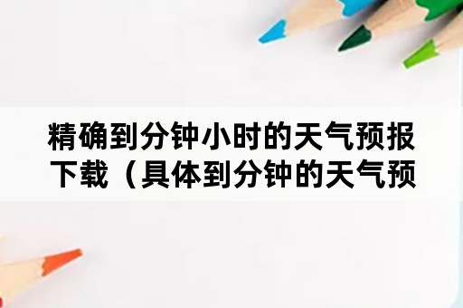 精确到分钟小时的天气预报下载（具体到分钟的天气预报）