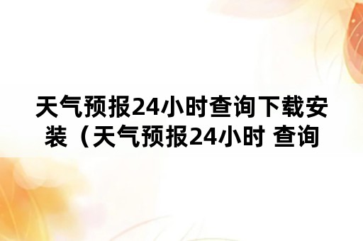 天气预报24小时查询下载安装（天气预报24小时 查询）