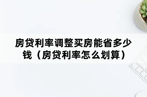 房贷利率调整买房能省多少钱（房贷利率怎么划算）