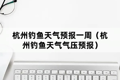 杭州钓鱼天气预报一周（杭州钓鱼天气气压预报）