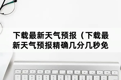 下载最新天气预报（下载最新天气预报精确几分几秒免费版）