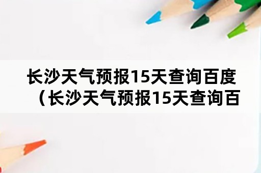 长沙天气预报15天查询百度（长沙天气预报15天查询百度知道）