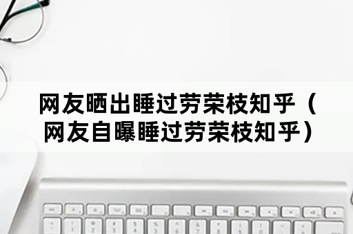 网友晒出睡过劳荣枝知乎（网友自曝睡过劳荣枝知乎）