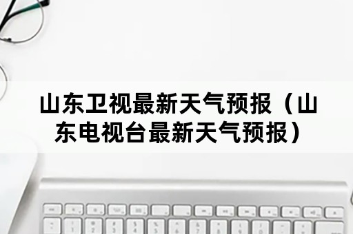 山东卫视最新天气预报（山东电视台最新天气预报）