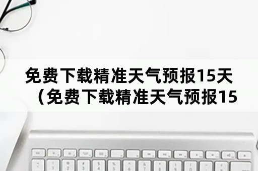 免费下载精准天气预报15天（免费下载精准天气预报15天一）