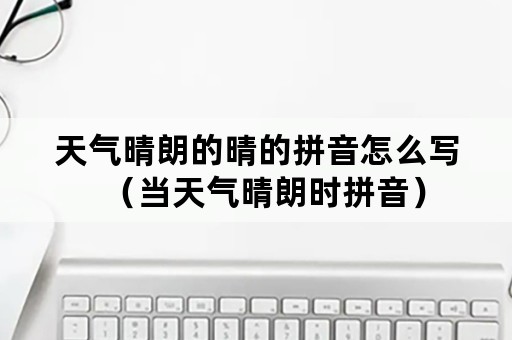 天气晴朗的晴的拼音怎么写（当天气晴朗时拼音）