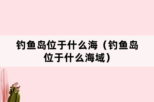 钓鱼岛位于什么海（钓鱼岛位于什么海域）