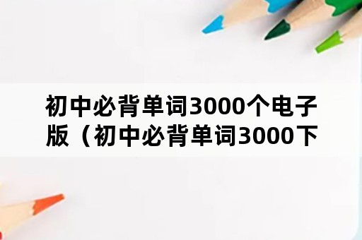 初中必背单词3000个电子版（初中必背单词3000下载）