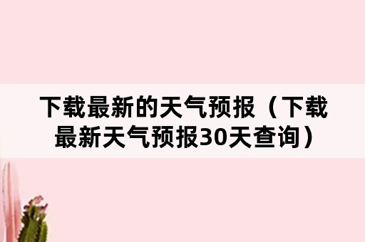 下载最新的天气预报（下载最新天气预报30天查询）