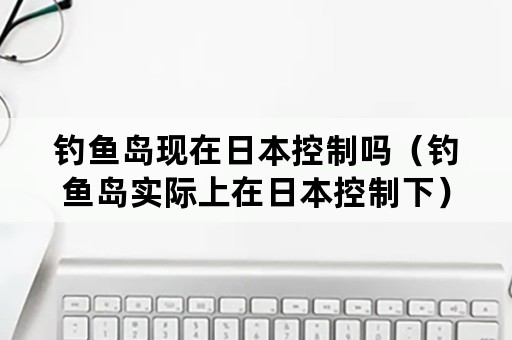 钓鱼岛现在日本控制吗（钓鱼岛实际上在日本控制下）