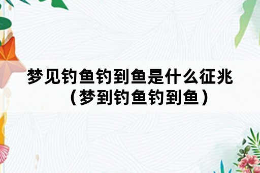 梦见钓鱼钓到鱼是什么征兆（梦到钓鱼钓到鱼）