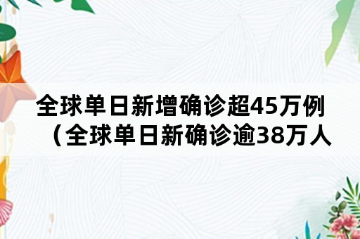 全球单日新增确诊超45万例（全球单日新确诊逾38万人）