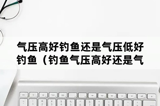 气压高好钓鱼还是气压低好钓鱼（钓鱼气压高好还是气压低好?）