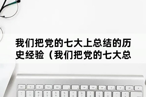 我们把党的七大上总结的历史经验（我们把党的七大总结的历史经验称作什么）