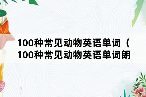 100种常见动物英语单词（100种常见动物英语单词朗读）