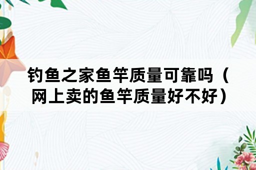 钓鱼之家鱼竿质量可靠吗（网上卖的鱼竿质量好不好）