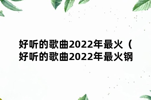 好听的歌曲2022年最火（好听的歌曲2022年最火钢琴谱）