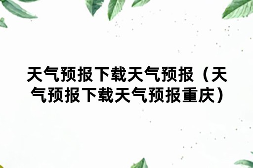 天气预报下载天气预报（天气预报下载天气预报重庆）