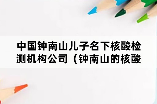 中国钟南山儿子名下核酸检测机构公司（钟南山的核酸检测公司）