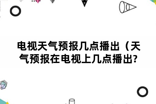 电视天气预报几点播出（天气预报在电视上几点播出?）