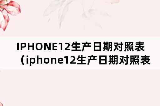 IPHONE12生产日期对照表（iphone12生产日期对照表FQ）