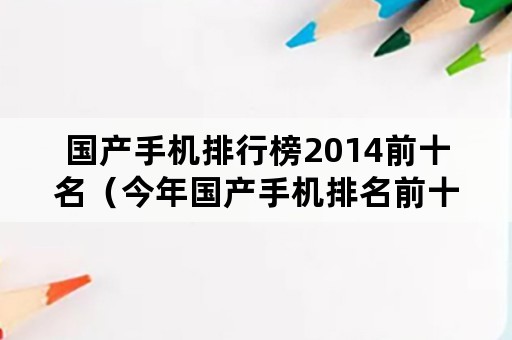 国产手机排行榜2014前十名（今年国产手机排名前十）